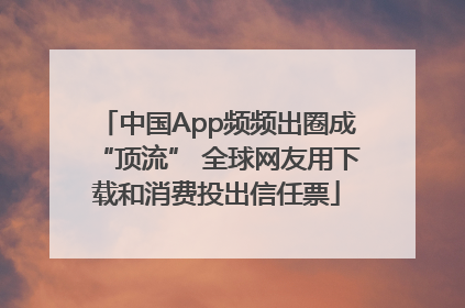 中国App频频出圈成“顶流” 全球网友用下载和消费投出信任票