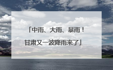 中雨、大雨、暴雨！甘肃又一波降雨来了