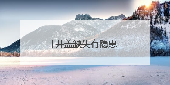 井盖缺失有隐患 及时处置保安全