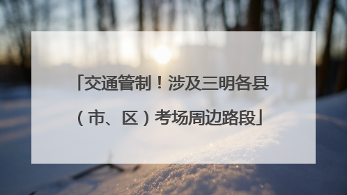交通管制！涉及三明各县（市、区）考场周边路段