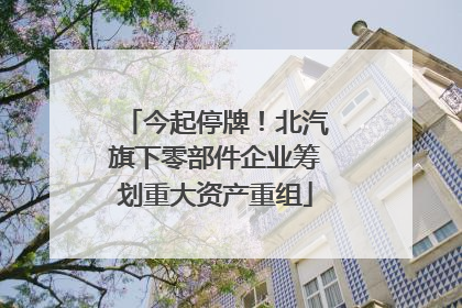 今起停牌！北汽旗下零部件企业筹划重大资产重组