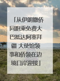 从伊朗撤侨同胞乘免费大巴抵达阿塞拜疆 大使馆领事和侨领在边境口岸迎接