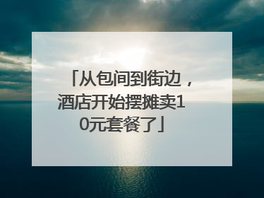 从包间到街边，酒店开始摆摊卖10元套餐了