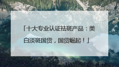 十大专业认证祛斑产品：美白淡斑国货，国货崛起！
