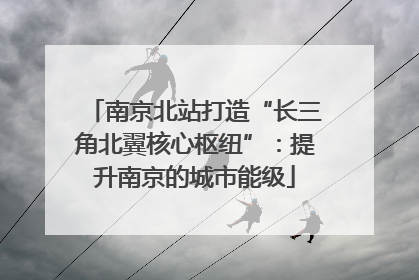 南京北站打造“长三角北翼核心枢纽”：提升南京的城市能级