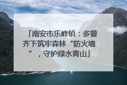 南安市乐峰镇：多管齐下筑牢森林“防火墙”，守护绿水青山