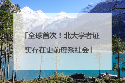 全球首次！北大学者证实存在史前母系社会