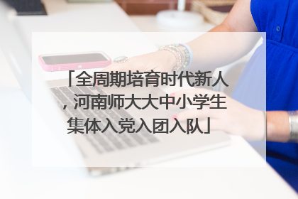 全周期培育时代新人，河南师大大中小学生集体入党入团入队