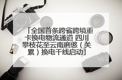 全国首条跨省跨境重卡换电物流通道 四川攀枝花至云南磨憨（关累）换电干线启动