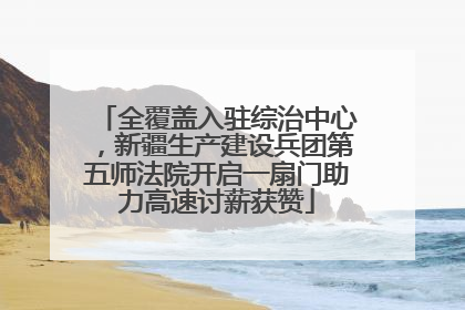 全覆盖入驻综治中心，新疆生产建设兵团第五师法院开启一扇门助力高速讨薪获赞