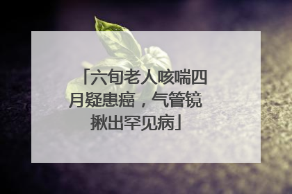 六旬老人咳喘四月疑患癌，气管镜揪出罕见病
