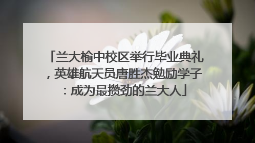 兰大榆中校区举行毕业典礼，英雄航天员唐胜杰勉励学子：成为最攒劲的兰大人