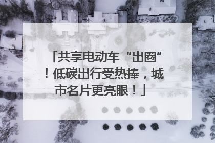 共享电动车“出圈”！低碳出行受热捧，城市名片更亮眼！