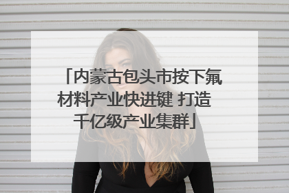 内蒙古包头市按下氟材料产业快进键 打造千亿级产业集群