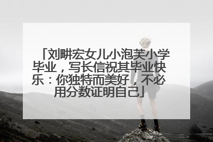 刘畊宏女儿小泡芙小学毕业，写长信祝其毕业快乐：你独特而美好，不必用分数证明自己