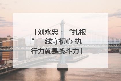 刘永忠：“扎根”一线守初心 执行力就是战斗力