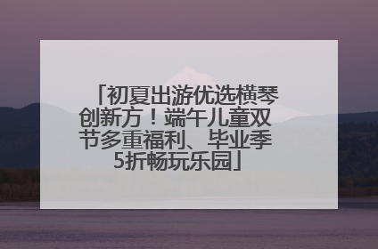 初夏出游优选横琴创新方！端午儿童双节多重福利、毕业季5折畅玩乐园