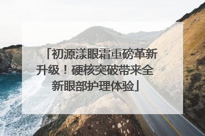 初源漾眼霜重磅革新升级！硬核突破带来全新眼部护理体验