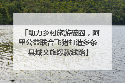 助力乡村旅游破圈，阿里公益联合飞猪打造多条县域文旅爆款线路