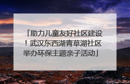 助力儿童友好社区建设！武汉东西湖青草湖社区举办环保主题亲子活动
