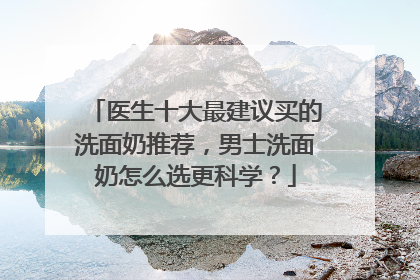 医生十大最建议买的洗面奶推荐，男士洗面奶怎么选更科学？