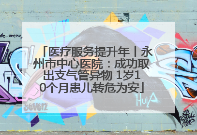 医疗服务提升年丨永州市中心医院：成功取出支气管异物 1岁10个月患儿转危为安