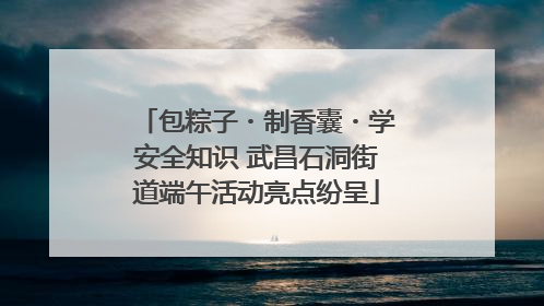 包粽子・制香囊・学安全知识 武昌石洞街道端午活动亮点纷呈