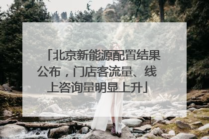 北京新能源配置结果公布，门店客流量、线上咨询量明显上升