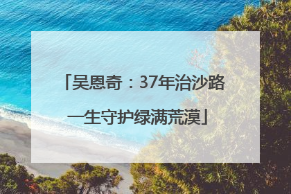 吴恩奇：37年治沙路 一生守护绿满荒漠