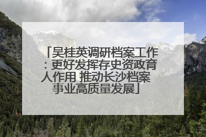 吴桂英调研档案工作：更好发挥存史资政育人作用 推动长沙档案事业高质量发展