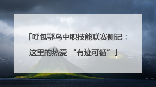 呼包鄂乌中职技能联赛侧记：这里的热爱 “有迹可循”