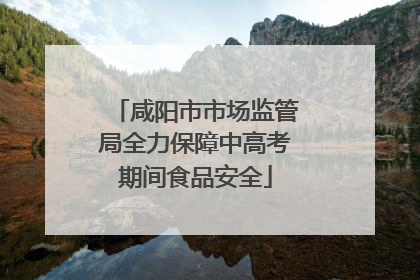 咸阳市市场监管局全力保障中高考期间食品安全