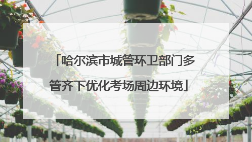 哈尔滨市城管环卫部门多管齐下优化考场周边环境