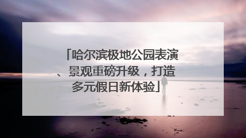 哈尔滨极地公园表演、景观重磅升级，打造多元假日新体验