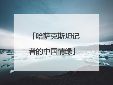 哈萨克斯坦记者的中国情缘