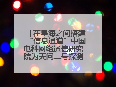 在星海之间搭建“信息通道”中国电科网络通信研究院为天问二号探测器提供支持