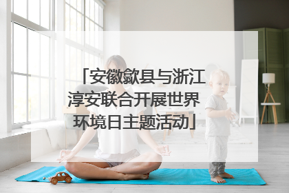 安徽歙县与浙江淳安联合开展世界环境日主题活动