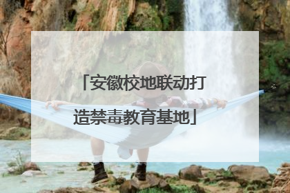 安徽校地联动打造禁毒教育基地