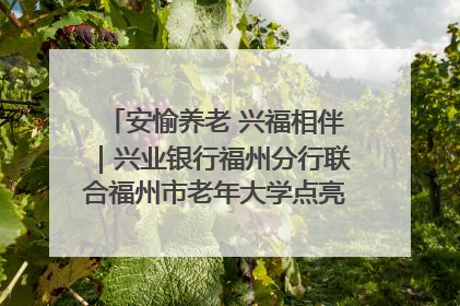 安愉养老 兴福相伴｜兴业银行福州分行联合福州市老年大学点亮安愉文化生活