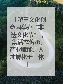 塑三文化创意园举办“非遗文化节”，集活态传承、产业赋能、人才孵化于一体