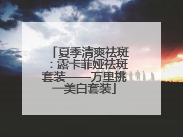 夏季清爽祛斑：露卡菲娅祛斑套装——万里挑一美白套装