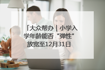 大众帮办｜小学入学年龄能否“弹性”放宽至12月31日？有地方已在探索