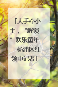 大手牵小手，“解锁”欢乐童年｜杨浦区红领巾记者