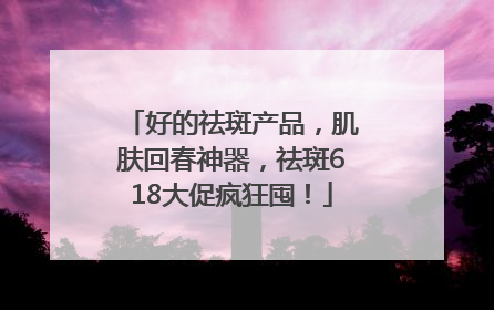 好的祛斑产品，肌肤回春神器，祛斑618大促疯狂囤！