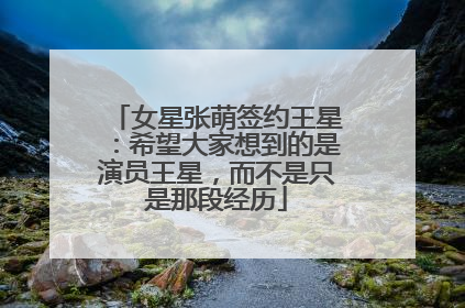 女星张萌签约王星：希望大家想到的是演员王星，而不是只是那段经历