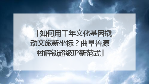 如何用千年文化基因撬动文旅新坐标？曲阜鲁源村解锁超级IP新范式