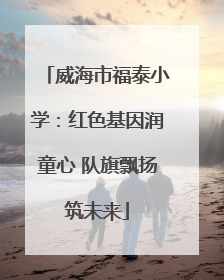威海市福泰小学：红色基因润童心 队旗飘扬筑未来
