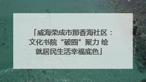 威海荣成市那香海社区：文化书院“破圈”聚力 绘就居民生活幸福底色