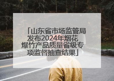 山东省市场监管局发布2024年烟花爆竹产品质量省级专项监督抽查结果