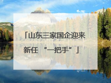 山东三家国企迎来新任 “一把手”